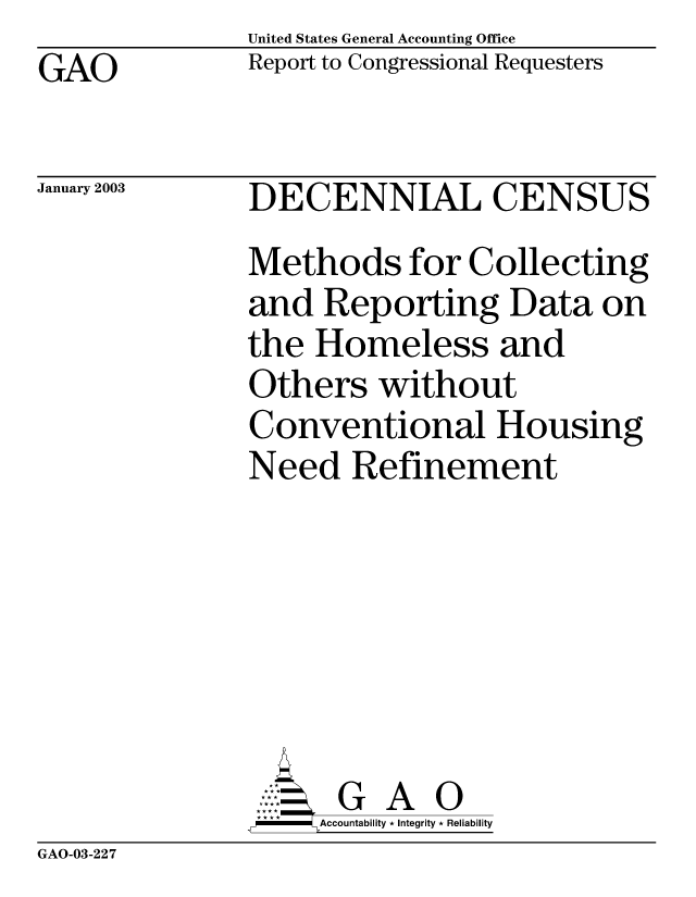 handle is hein.gao/gaobabzeq0001 and id is 1 raw text is: United States General Accounting Office
Report to Congressional Requesters


GAO


January 2003


DECENNIAL CENSUS
Methods for Collecting
and Reporting Data on
the Homeless and
Others without
Conventional Housing
Need Refinement







      GA
      =ccountability * Integrity * Reliability


GAO-03-227


