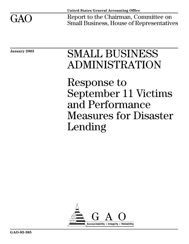handle is hein.gao/gaobabzgm0001 and id is 1 raw text is: GAO


United States General Accounting Office
Report to the Chairman, Committee on
Small Business, House of Representatives


January 2003


SMALL BUSINESS
ADMINISTRATION
Response to
September 11 Victims
and Performance
Measures for Disaster
Lending


       G A O
-   Accountability * Integrity * Reliability


GAO-03-385


