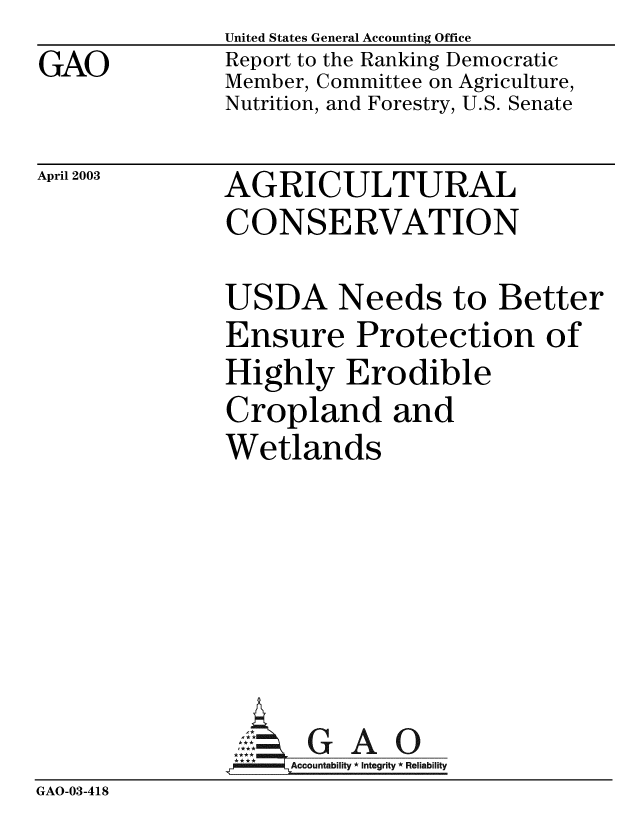 handle is hein.gao/gaobabzjs0001 and id is 1 raw text is: GAO


United States General Accounting Office
Report to the Ranking Democratic
Member, Committee on Agriculture,
Nutrition, and Forestry, U.S. Senate


April 2003


AGRICULTURAL
CONSERVATION


USDA Needs to Better
Ensure Protection of
Highly Erodible
Cropland and
Wetlands


GAO


GAO-03-418


