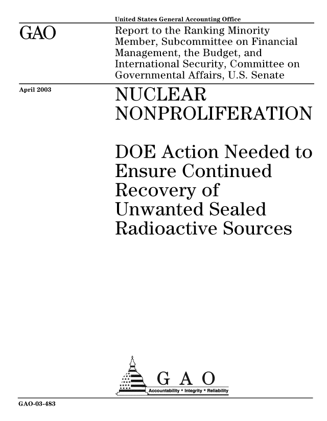 handle is hein.gao/gaobabzjv0001 and id is 1 raw text is:              United States General Accounting Office
GAO          Report to the Ranking Minority
             Member, Subcommittee on Financial
             Management, the Budget, and
             International Security, Committee on
             Governmental Affairs, U.S. Senate


April 2003


NUCLEAR


NONPROLIFERATION

DOE Action Needed to
Ensure Continued
Recovery of
Unwanted Sealed
Radioactive Sources


GAO


GAO-03-483


