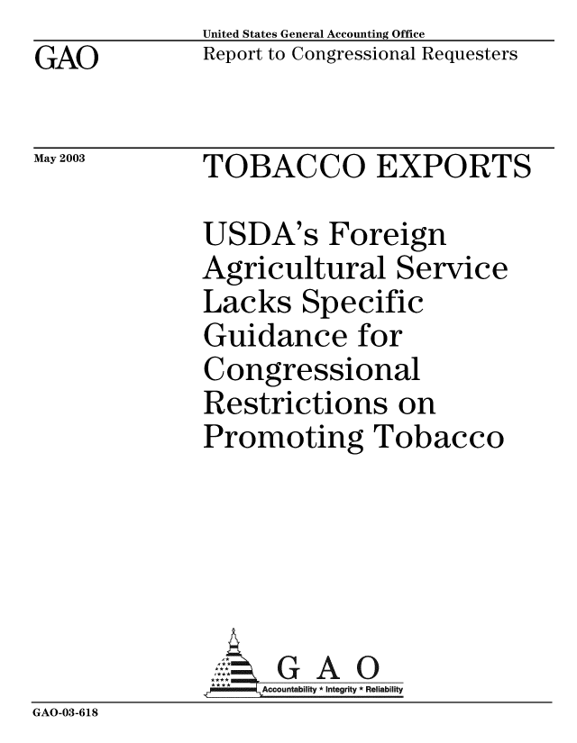 handle is hein.gao/gaobabzmo0001 and id is 1 raw text is:             United States General Accounting Office
GAO         Report to Congressional Requesters

May 2003    TOBACCO EXPORTS

            USDA's Foreign
            Agricultural Service
            Lacks Specific
            Guidance for
            Congressional
            Restrictions on
            Promoting Tobacco


GAO


GAO-03-618


