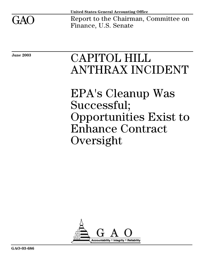 handle is hein.gao/gaobabzmv0001 and id is 1 raw text is: GAO


United States General Accounting Office
Report to the Chairman, Committee on
Finance, U.S. Senate


June 2003


CAPITOL HILL
ANTHRAX INCIDENT

EPA's Cleanup Was
Successful;
Opportunities Exist to
Enhance Contract
Oversight


GAO


GAO-03-686


