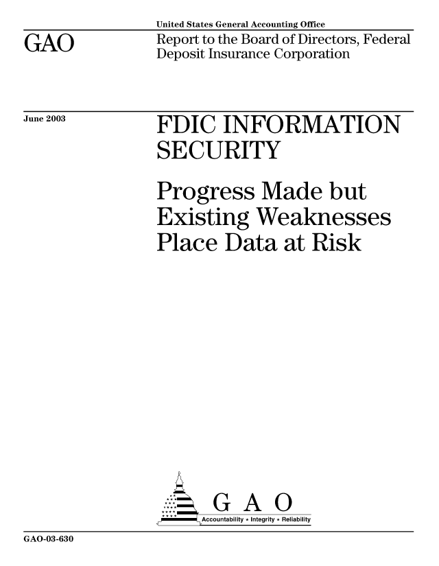 handle is hein.gao/gaobabzoa0001 and id is 1 raw text is: GAO


United States General Accounting Office
Report to the Board of Directors, Federal
Deposit Insurance Corporation


June 2003


FDIC INFORMATION
SECURITY
Progress Made but
Existing Weaknesses
Place Data at Risk









       G      O
,W-   Accountability * Integrity * Reliability


GAO-03-630


