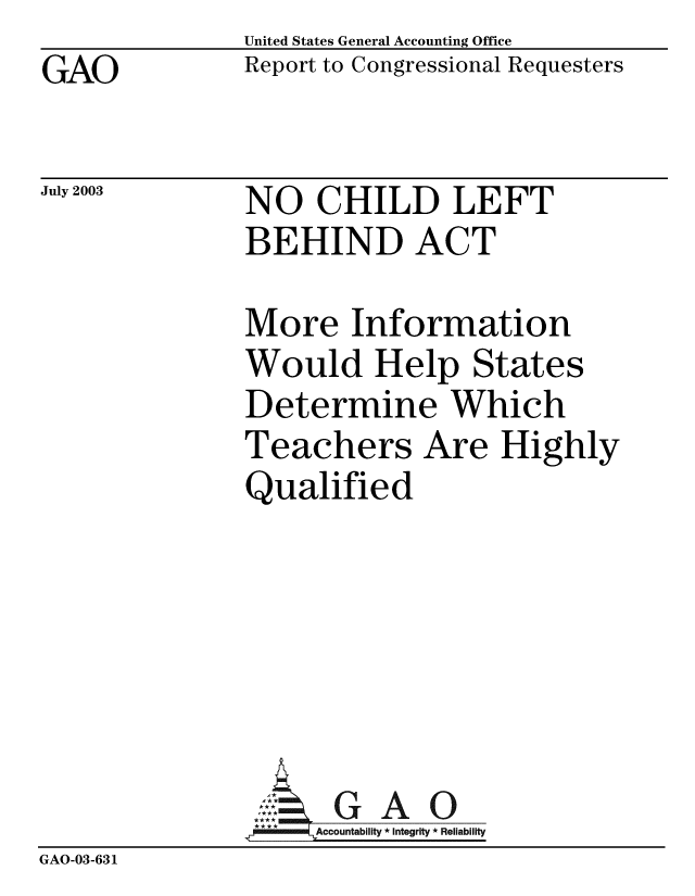 handle is hein.gao/gaobabzpo0001 and id is 1 raw text is: GAO


United States General Accounting Office
Report to Congressional Requesters


July 2003


NO CHILD LEFT
BEHIND ACT


               More Information
               Would Help States
               Determine Which
               Teachers Are Highly
               Qualified






               A G A O
                    Accountability * Integrity * Reliability
GAO-03-631


