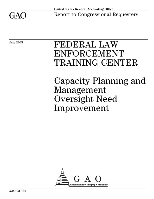 handle is hein.gao/gaobabzpw0001 and id is 1 raw text is: GAO


United States General Accounting Office
Report to Congressional Requesters


July 2003


FEDERAL LAW
ENFORCEMENT
TRAINING CENTER


Capacity Planning and
Management
Oversight Need
Improvement


GAO


GAO-03-736


