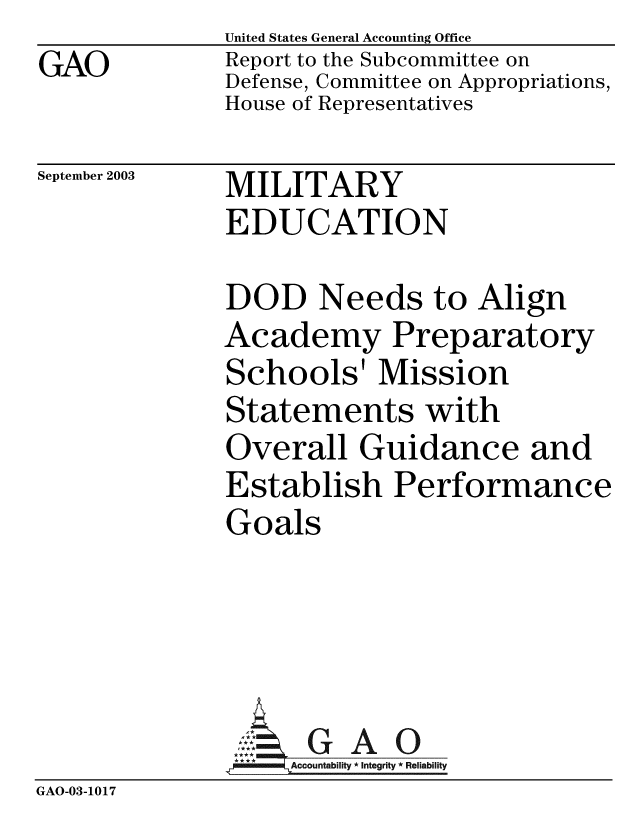 handle is hein.gao/gaobabzst0001 and id is 1 raw text is: GAO


United States General Accounting Office
Report to the Subcommittee on
Defense, Committee on Appropriations,
House of Representatives


September 2003


MILITARY
EDUCATION


DOD Needs to Align
Academy Preparatory
Schools' Mission
Statements with
Overall Guidance and
Establish Performance
Goals


GAO


GAO-03-1017


