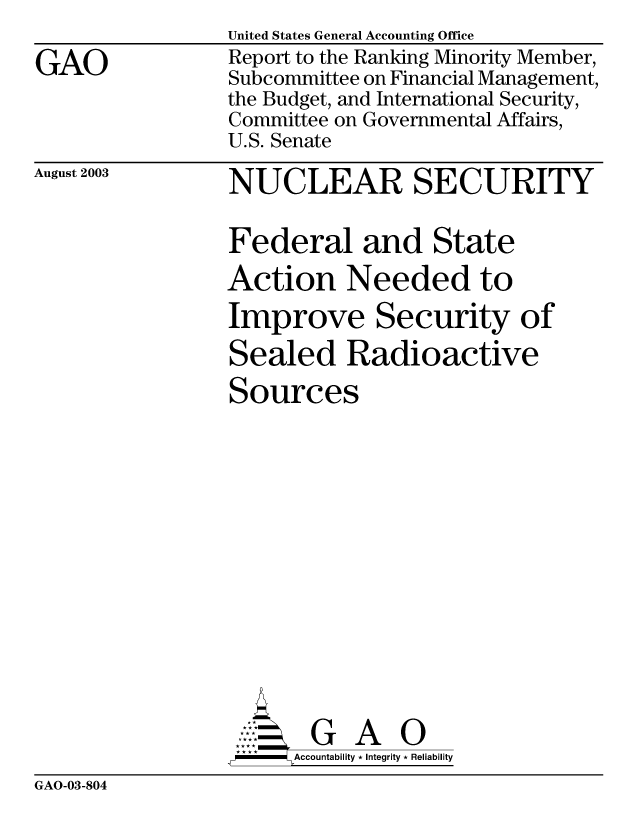 handle is hein.gao/gaobabzsu0001 and id is 1 raw text is: 

GAO


United States General Accounting Office
Report to the Ranking Minority Member,
Subcommittee on Financial Management,
the Budget, and International Security,
Committee on Governmental Affairs,
U.S. Senate


August 2003


NUCLEAR SECURITY

Federal and State
Action Needed to
Improve Security of

Sealed Radioactive

Sources















AG A
  -  Accountability * Integrity * Reliability


GAO-03-804


