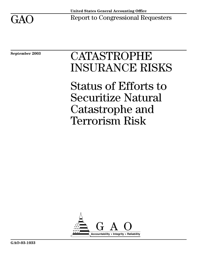 handle is hein.gao/gaobabzua0001 and id is 1 raw text is: United States General Accounting Office
Report to Congressional Requesters


GAO


September 2003


CATASTROPHE
INSURANCE RISKS
Status of Efforts to
Securitize Natural
Catastrophe and
Terrorism Risk







       G      O
-   Accountability * Integrity * Reliability


GAO-03-1033


