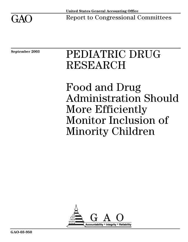 handle is hein.gao/gaobabzud0001 and id is 1 raw text is: GAO


United States General Accounting Office
Report to Congressional Committees


September 2003


PEDIATRIC DRUG
RESEARCH


Food and Drug
Administration Should
More Efficiently
Monitor Inclusion of
Minority Children


GAO


GAO-03-950


