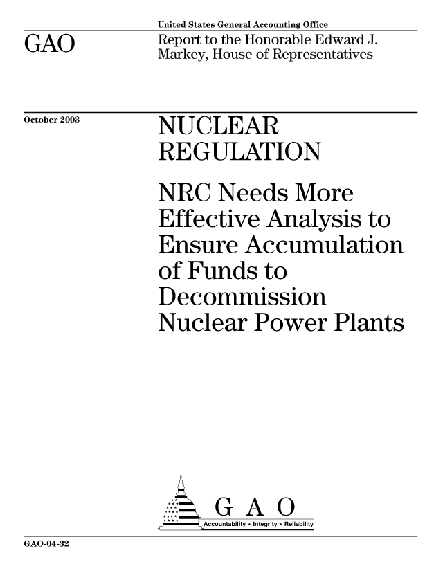 handle is hein.gao/gaobabzvv0001 and id is 1 raw text is: GAO


United States General Accounting Office
Report to the Honorable Edward J.
Markey, House of Representatives


October 2003


NUCLEAR
REGULATION


NRC Needs More
Effective Analysis to
Ensure Accumulation
of Funds to
Decommission
Nuclear Power Plants






      GA O
      Accountability * Integrity * Reliability


GAO-04-32


