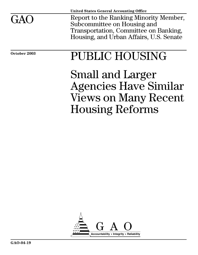 handle is hein.gao/gaobabzwg0001 and id is 1 raw text is: 

GAO


United States General Accounting Office
Report to the Ranking Minority Member,
Subcommittee on Housing and
Transportation, Committee on Banking,
Housing, and Urban Affairs, U.S. Senate


October 2003


PUBLIC HOUSING


Small and Larger
Agencies Have Similar
Views on Many Recent
Housing Reforms
















AG A
  ,P-----  ccountability * Integrity * Reliability


GAO-04-19


