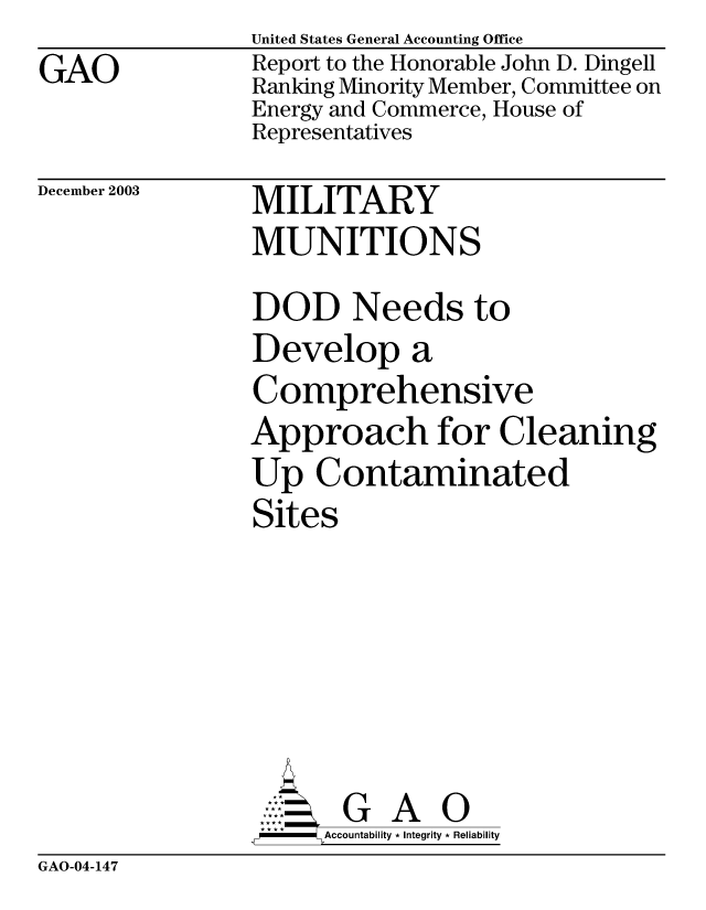handle is hein.gao/gaobabzya0001 and id is 1 raw text is: GAO


United States General Accounting Office
Report to the Honorable John D. Dingell
Ranking Minority Member, Committee on
Energy and Commerce, House of
Representatives


December 2003


MILITARY
MUNITIONS


DOD Needs to
Develop a
Comprehensive
Approach for Cleaning
Up Contaminated
Sites






. G       A
      Accountability * Integrity * Reliability


GAO-04-147


