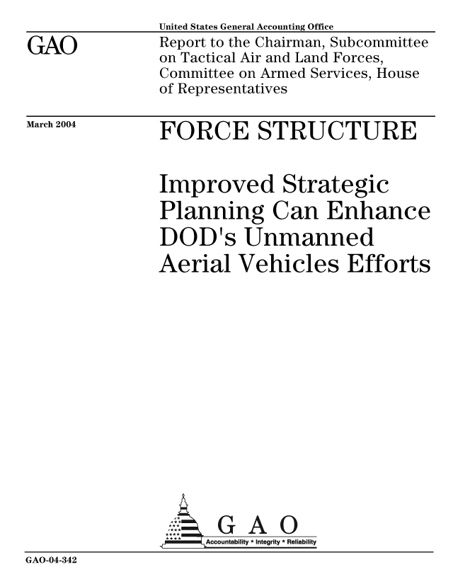 handle is hein.gao/gaobacabi0001 and id is 1 raw text is: 
GAO


United States General Accounting Office
Report to the Chairman, Subcommittee
on Tactical Air and Land Forces,
Committee on Armed Services, House
of Representatives


March 2004


FORCE STRUCTURE


Improved Strategic
Planning Can Enhance
DOD's Unmanned
Aerial Vehicles Efforts


GAO


GAO-04-342


