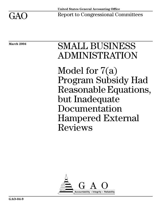 handle is hein.gao/gaobacaca0001 and id is 1 raw text is: United States General Accounting Office
Report to Congressional Committees


GAO


March 2004


SMALL BUSINESS
ADMINISTRATION
Model for 7(a)
Program Subsidy Had
Reasonable Equations,
but Inadequate
Documentation
Hampered External
Reviews




      G A 0
    SAccountability * Integrity * Reliability


GAO-04-9


