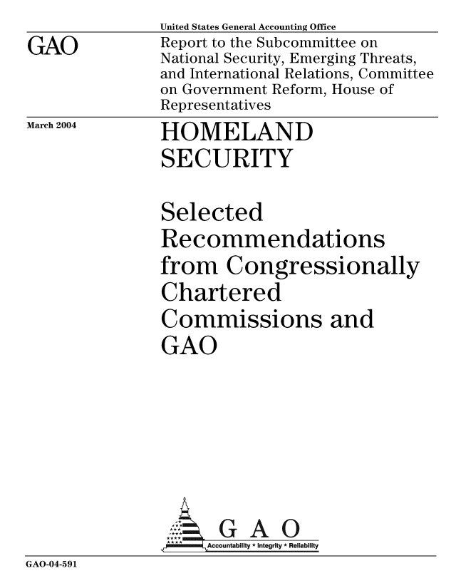 handle is hein.gao/gaobacacm0001 and id is 1 raw text is: 
GAO


United States General Accounting Office
Report to the Subcommittee on
National Security, Emerging Threats,
and International Relations, Committee
on Government Reform, House of
Representatives


March 2004


HOMELAND
SECURITY


               Selected
               Recommendations
               from Congressionally
               Chartered
               Commissions and
               GAO








                     Accountability * Integrity * Reliability
GAO-04-591


