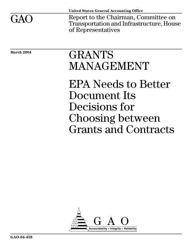 handle is hein.gao/gaobacaco0001 and id is 1 raw text is: GAO


United States General Accounting Office
Report to the Chairman, Committee on
Transportation and Infrastructure, House
of Representatives


March 2004


GRANTS
MANAGEMENT


EPA Needs to Better
Document Its
Decisions for
Choosing between
Grants and Contracts






       G A 0
-   Accountability * Integrity * Reliability


GAO-04-459


