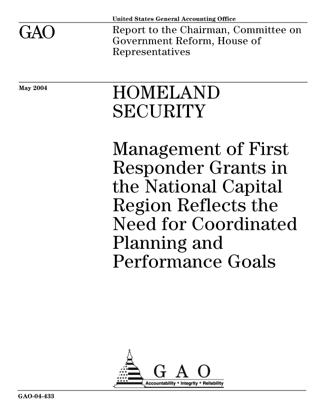 handle is hein.gao/gaobacaft0001 and id is 1 raw text is: GAO


United States General Accounting Office
Report to the Chairman, Committee on
Government Reform, House of
Representatives


May 2004


HOMELAND
SECURITY


Management of First
Responder Grants in
the National Capital
Region Reflects the
Need for Coordinated
Planning and
Performance Goals


               A G A O
               GAccountability * Integrity * Reliability
GAO-04-433


