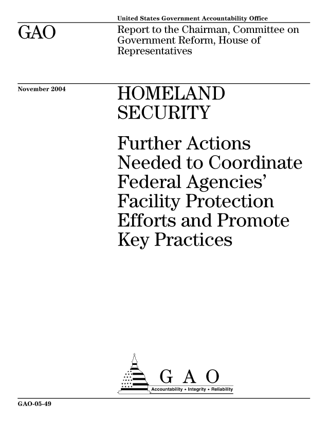 handle is hein.gao/gaobacapw0001 and id is 1 raw text is: GAO


United States Government Accountability Office
Report to the Chairman, Committee on
Government Reform, House of
Representatives


November 2004


HOMELAND
SECURITY


Further Actions
Needed to Coordinate
Federal Agencies'
Facility Protection
Efforts and Promote
Key Practices






       G A 0
     Accountability * Integrity * Reliability


GAO-05-49


