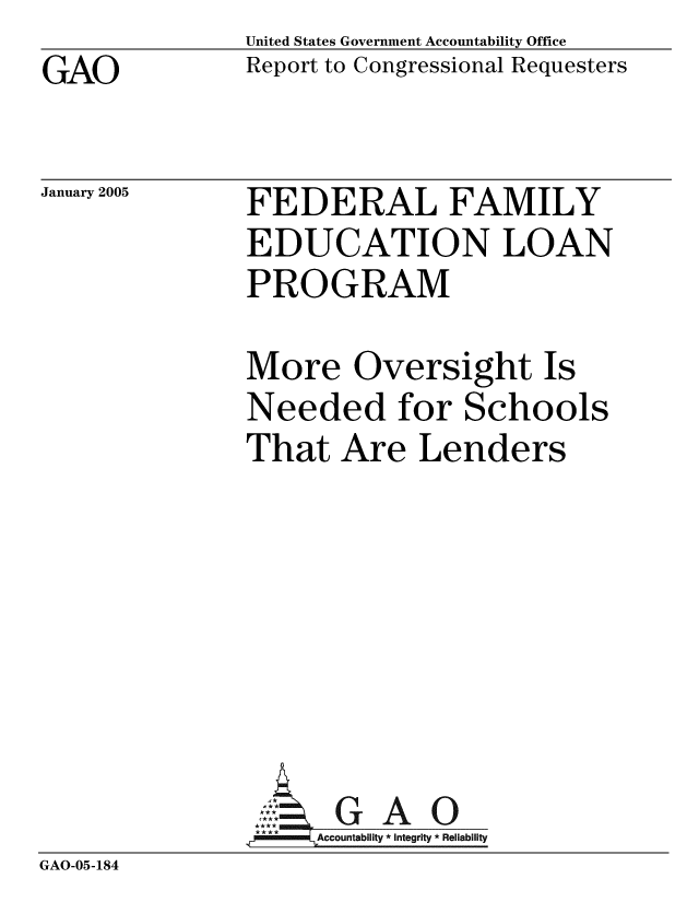 handle is hein.gao/gaobacarf0001 and id is 1 raw text is: GAO


United States Government Accountability Office
Report to Congressional Requesters


January 2005


FEDERAL FAMILY
EDUCATION LOAN
PROGRAM


               More Oversight Is
               Needed for Schools
               That Are Lenders








               -A8ccountabilty * Integrity * Reliability
GAO-05-184


