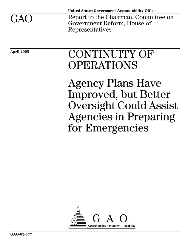 handle is hein.gao/gaobacawq0001 and id is 1 raw text is: GAO


United States Government Accountability Office
Report to the Chairman, Committee on
Government Reform, House of
Representatives


April 2005


CONTINUITY OF
OPERATIONS


Agency Plans Have
Improved, but Better
Oversight Could Assist
Agencies in Preparing
for Emergencies






       G A 0
-   Accountability * Integrity * Reliability


GAO-05-577


