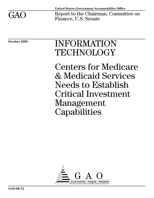 handle is hein.gao/gaobacbhm0001 and id is 1 raw text is: GAO


United States Government Accountability Office
Report to the Chairman, Committee on
Finance, U.S. Senate


October 2005


INFORMATION
TECHNOLOGY


Centers for Medicare
& Medicaid Services
Needs to Establish
Critical Investment
Management
Capabilities





      G A 0
      Accountability * Integrity * Reliability


GAO-06-12


