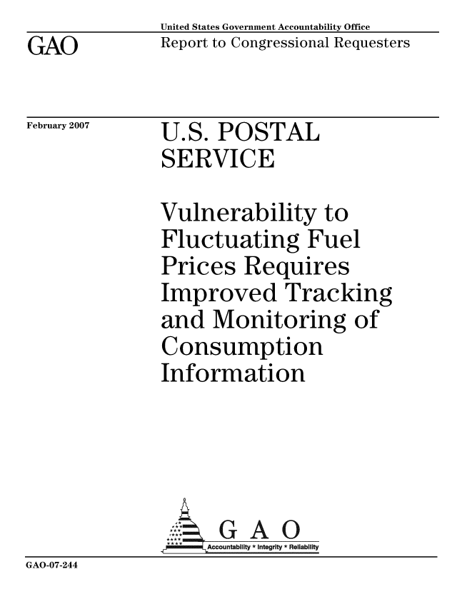 handle is hein.gao/gaobacceg0001 and id is 1 raw text is: GAO


United States Government Accountability Office
Report to Congressional Requesters


February 2007


U.S. POSTAL
SERVICE


               Vulnerability to
               Fluctuating Fuel
               Prices Requires
               Improved Tracking
               and Monitoring of
               Consumption
               Information





               -Ac7ountability * Integrity * Reliability
GAO-07-244


