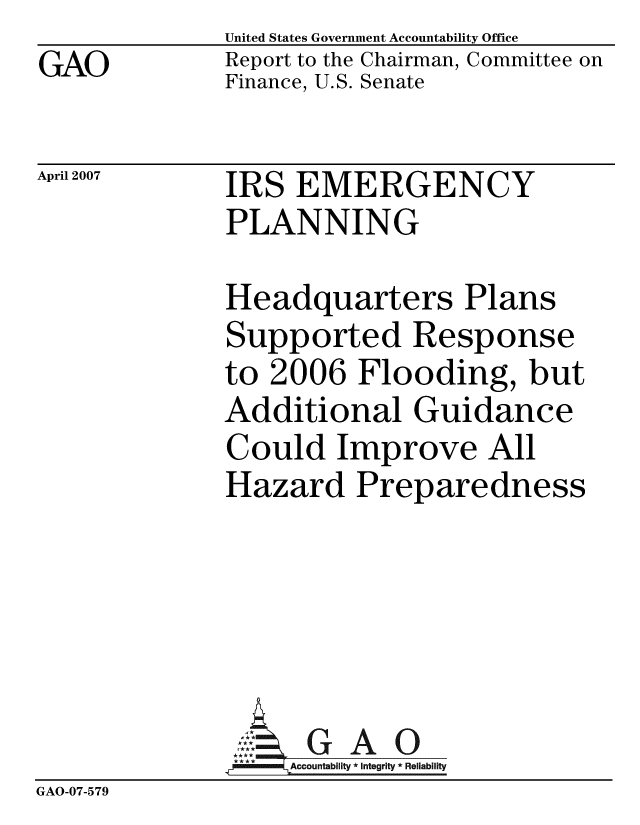 handle is hein.gao/gaobacchj0001 and id is 1 raw text is: GAO


United States Government Accountability Office
Report to the Chairman, Committee on
Finance, U.S. Senate


April 2007


IRS EMERGENCY
PLANNING


              Headquarters Plans
              Supported Response
              to 2006 Flooding, but
              Additional Guidance
              Could Improve All
              Hazard Preparedness






              -A9ccountablity * Integrity * Reliability
GAO-07-579


