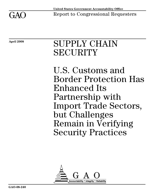handle is hein.gao/gaobacczq0001 and id is 1 raw text is:               United States Government Accountability Office
GAO           Report to Congressional Requesters

April 2008    SUPPLY CHAIN
              SECURITY

              U.S. Customs and
              Border Protection Has
              Enhanced Its
              Partnership with
              Import Trade Sectors,
              but Challenges
              Remain in Verifying
              Security Practices



                   G A-0
              GAcco2untability* integrity * Reliability
GAO-08-240



