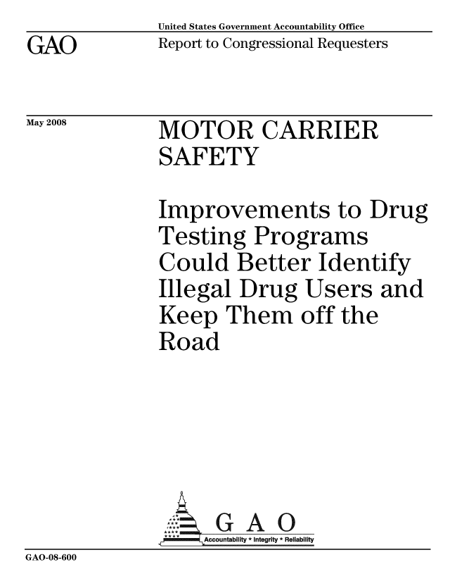 handle is hein.gao/gaobacdai0001 and id is 1 raw text is: GAO


May 2008


United States Government Accountability Office
Report to Congressional Requesters


MOTOR CARRIER
SAFETY


Improvements to Drug
Testing Programs
Could Better Identify
Illegal Drug Users and
Keep Them off the
Road






     Accountability * Integrity * Reliability


GAO-08-600


