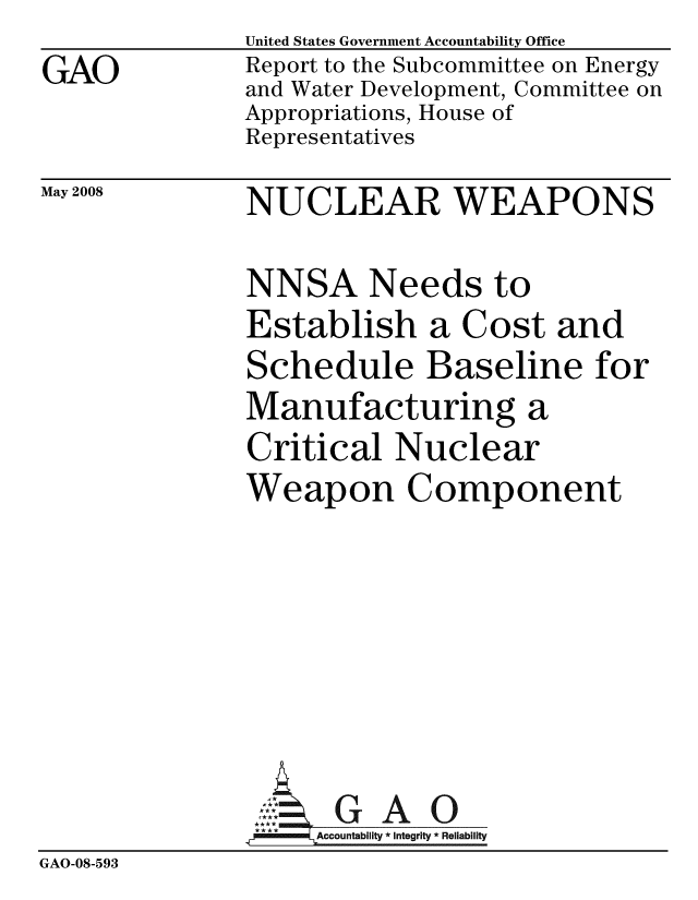 handle is hein.gao/gaobacdaw0001 and id is 1 raw text is:               United States Government Accountability Office
GAO           Report to the Subcommittee on Energy
              and Water Development, Committee on
              Appropriations, House of
              Representatives


May 2008


NUCLEAR WEAPONS


              NNSA Needs to
              Establish a Cost and
              Schedule Baseline for
              Manufacturing a
              Critical Nuclear
              Weapon Component






                     GAO
                   Accountability * Integrity * Reliability
GAO-08-593


