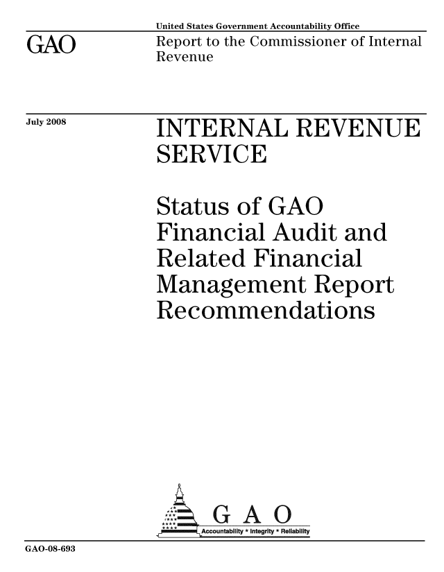 handle is hein.gao/gaobacddm0001 and id is 1 raw text is: GAO


United States Government Accountability Office
Report to the Commissioner of Internal
Revenue


July 2008


INTERNAL REVENUE
SERVICE


              Status of GAO
              Financial Audit and
              Related Financial
              Management Report
              Recommendations






                ::: GAO
                **   A     0
                   Accountability * Integrity * Reliability
GAO-08-693


