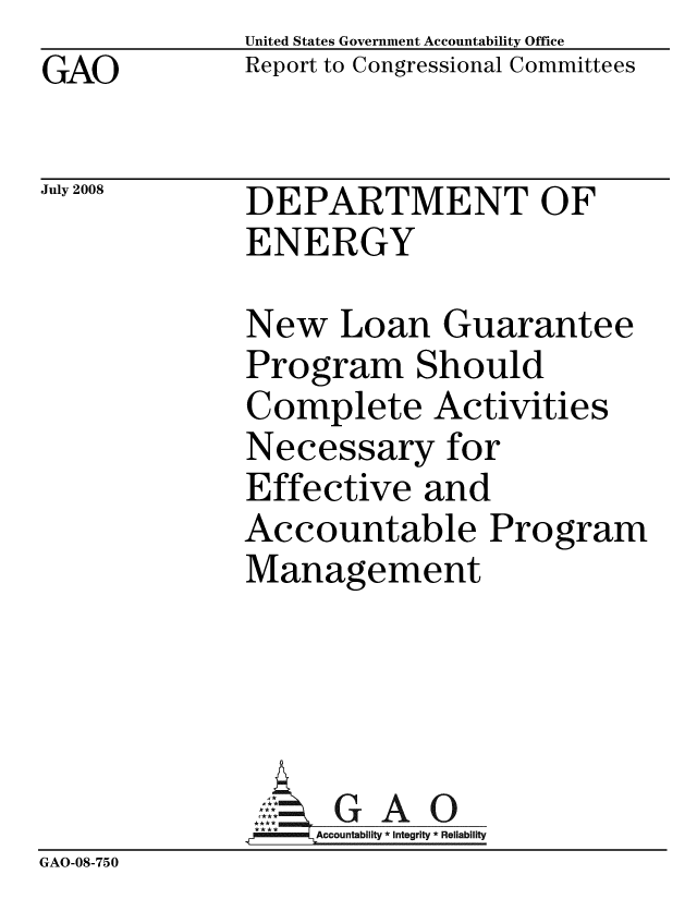 handle is hein.gao/gaobacddq0001 and id is 1 raw text is: GAO


July 2008


United States Government Accountability Office
Report to Congressional Committees


DEPARTMENT OF
ENERGY


New Loan Guarantee
Program Should
Complete Activities
Necessary for
Effective and
Accountable Program
Management


               *ccountability * Integrity * Reliability
GAO-08-750


