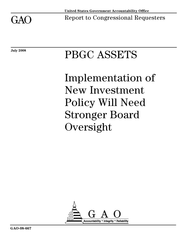 handle is hein.gao/gaobacdee0001 and id is 1 raw text is: United States Government Accountability Office
Report to Congressional Requesters


GAO


July 2008


PBGC ASSETS

Implementation of
New Investment
Policy Will Need
Stronger Board
Oversight






       G A
     Accountability * Integrity * Reliability


GAO-08-667


