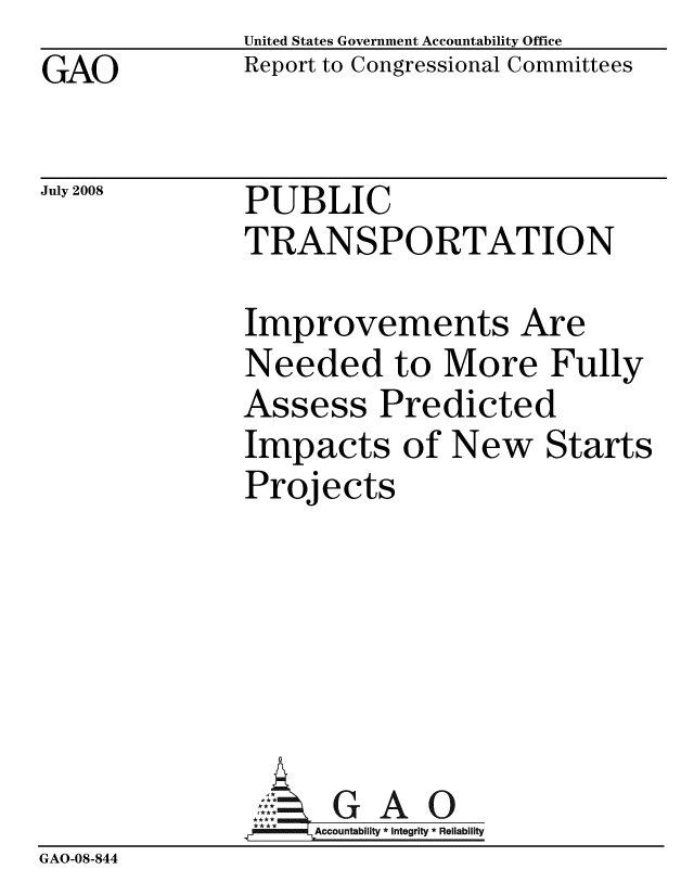 handle is hein.gao/gaobacden0001 and id is 1 raw text is: GAO


United States Government Accountability Office
Report to Congressional Committees


July 2008


PUBLIC
TRANSPORTATION


Improvements Are
Needed to More Fully
Assess Predicted
Impacts of New Starts
Projects


                :::. GAO
              .;!Accountability * Integrity * Reliability
GAO-08-844


