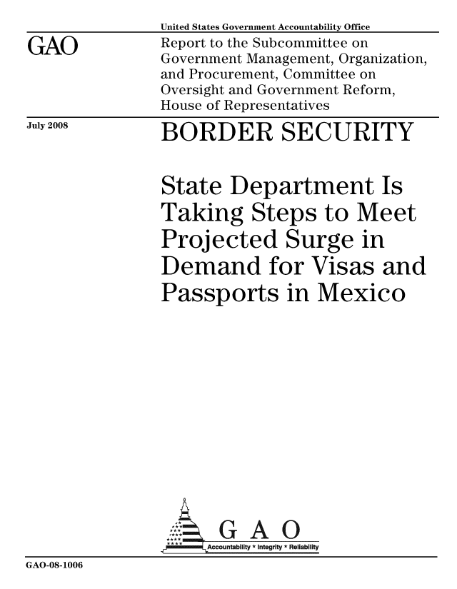 handle is hein.gao/gaobacdez0001 and id is 1 raw text is: 

GAO


United States Government Accountability Office
Report to the Subcommittee on
Government Management, Organization,
and Procurement, Committee on
Oversight and Government Reform,
House of Representatives

BORDER SECURITY


July 2008


               State Department Is

               Taking Steps to Meet
               Projected Surge in

               Demand for Visas and

               Passports in Mexico














                      GAO
                 I*** Accountability * Integrity * Reliability
GAO-08-1006


