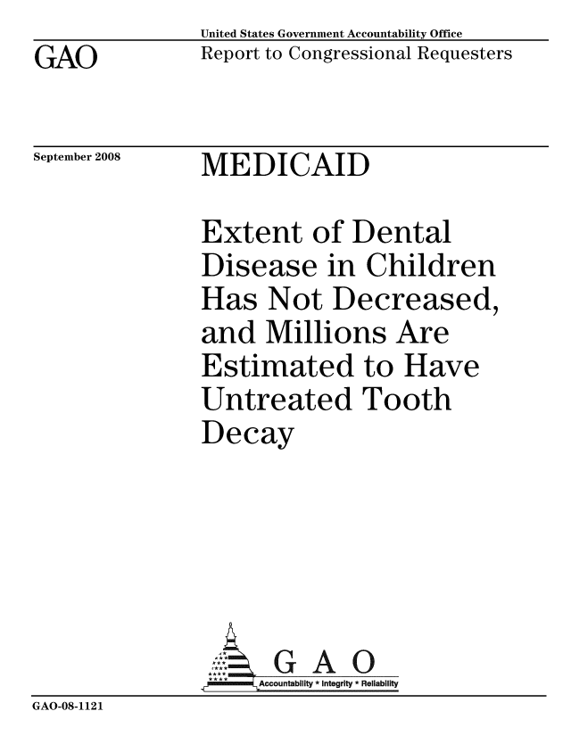 handle is hein.gao/gaobacdhz0001 and id is 1 raw text is: GAO


United States Government Accountability Office
Report to Congressional Requesters


September 2008


MEDICAID


               Extent of Dental
               Disease in Children
               Has Not Decreased,
               and Millions Are
               Estimated to Have
               Untreated Tooth
               Decay




               ~GAO
                 G A
               ...A.ccountability * Integrity * Reliability
GAO-08-1121


