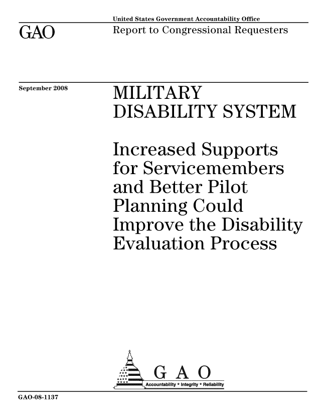 handle is hein.gao/gaobacdib0001 and id is 1 raw text is: GAO


United States Government Accountability Office
Report to Congressional Requesters


September 2008


MILITARY
DISABILITY SYSTEM


               Increased Supports
               for Servicemembers
               and Better Pilot
               Planning Could
               Improve the Disability
               Evaluation Process






                    Accountability * Integrity * Reliability
GAO-08-1137


