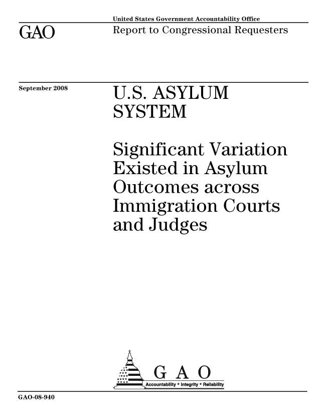 handle is hein.gao/gaobacdil0001 and id is 1 raw text is: GAO


United States Government Accountability Office
Report to Congressional Requesters


September 2008


U.S. ASYLUM
SYSTEM


               Significant Variation
               Existed in Asylum
               Outcomes across
               Immigration Courts
               and Judges






               4 GAO
               -A4ccountabilty * Integrity * Reliability
GAO-08-940



