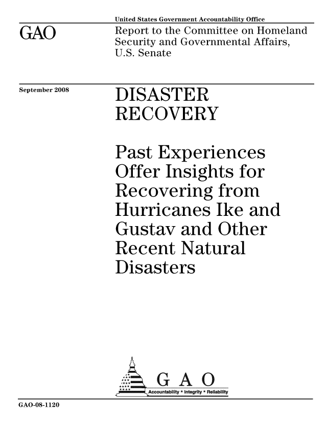 handle is hein.gao/gaobacdir0001 and id is 1 raw text is: GAO


United States Government Accountability Office
Report to the Committee on Homeland
Security and Governmental Affairs,
U.S. Senate


September 2008


DISASTER
RECOVERY


               Past Experiences
               Offer Insights for
               Recovering from
               Hurricanes Ike and
               Gustav and Other
               Recent Natural
               Disasters




                 ::: GAO
                 *Accountablity * Integrity * Reliability
GAO-08-1120


