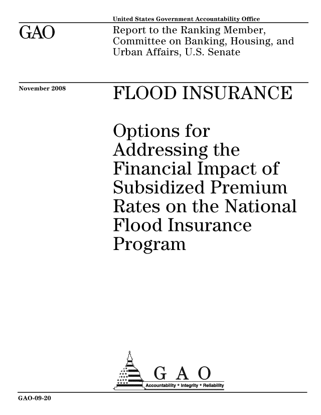handle is hein.gao/gaobacdkq0001 and id is 1 raw text is: GAO


United States Government Accountability Office
Report to the Ranking Member,
Committee on Banking, Housing, and
Urban Affairs, U.S. Senate


November 2008


FLOOD INSURANCE


               Options for
               Addressing the
               Financial Impact of
               Subsidized Premium
               Rates on the National
               Flood Insurance
               Program





               ::.GAO
                   Accountability * Integrity * Reliability
GAO-09-20


