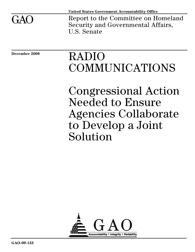 handle is hein.gao/gaobacdlm0001 and id is 1 raw text is: GAO


United States Government Accountability Office
Report to the Committee on Homeland
Security and Governmental Affairs,
U.S. Senate


December 2008


RADIO
COMMUNICATIONS


               Congressional Action
               Needed to Ensure
               Agencies Collaborate
               to Develop a Joint
               Solution





                 I
                 G
                 & GAO
                    Accountability * Integrity * Reliability
GAO-09-133


