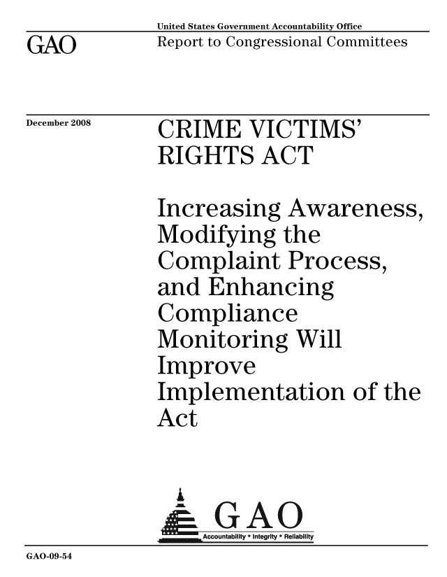 handle is hein.gao/gaobacdls0001 and id is 1 raw text is:              United States Government Accountability Office
GAO          Report to Congressional Committees

December 2008 CRIME VICTIMS'
             RIGHTS ACT

             Increasing Awareness,
             Modifying the
             Complaint Process,
             and Enhancing
             Compliance
             Monitoring Will
             Improve
             Implementation of the
             Act


               I
                 A
              & GAO
              1Accountability * Integrity * Reliability
GAO-09-54


