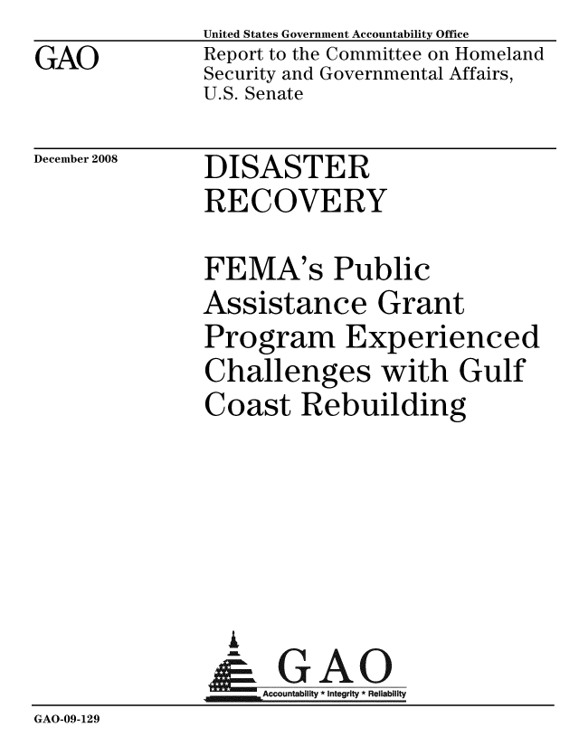 handle is hein.gao/gaobacdlw0001 and id is 1 raw text is: GAO


United States Government Accountability Office
Report to the Committee on Homeland
Security and Governmental Affairs,
U.S. Senate


December 2008


DISASTER
RECOVERY


              FEMA's Public
              Assistance Grant
              Program Experienced
              Challenges with Gulf
              Coast Rebuilding





                I
                  A
               &0GAO
               Accountabiit * Integrity * Reliability
GAO-09-129


