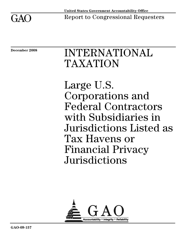 handle is hein.gao/gaobacdlx0001 and id is 1 raw text is: GAO


United States Government Accountability Office
Report to Congressional Requesters


December 2008


INTERNATIONAL
TAXATION


Large U.S.
Corporations and
Federal Contractors
with Subsidiaries in
Jurisdictions Listed
Tax Havens or
Financial Privacy
Jurisdictions


  A
     Accountability * Integrity * Reliability


GAO-09-157


as



