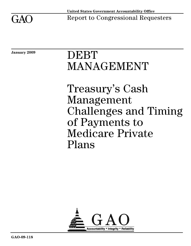 handle is hein.gao/gaobacdnb0001 and id is 1 raw text is: GAO


United States Government Accountability Office
Report to Congressional Requesters


January 2009


DEBT
MANAGEMENT


Treasury's Cash
Management
Challenges and Timing
of Payments to
Medicare Private
Plans


                 A
                    Accountability * Integrity * Reliability
GAO-09-118


