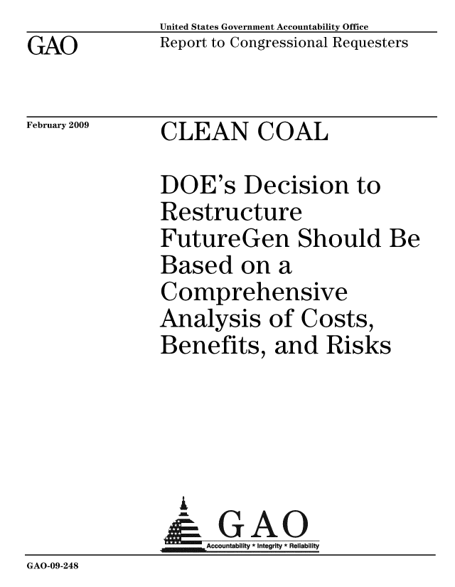 handle is hein.gao/gaobacdnq0001 and id is 1 raw text is: GAO


United States Government Accountability Office
Report to Congressional Requesters


February 2009


CLEAN COAL


DOE's Decision to
Restructure
FutureGen Should:
Based on a
Comprehensive
Analysis of Costs,
Benefits, and Risks




  G
_.   Accountability * Integrity * Reliability


GAO-09-248


Be


