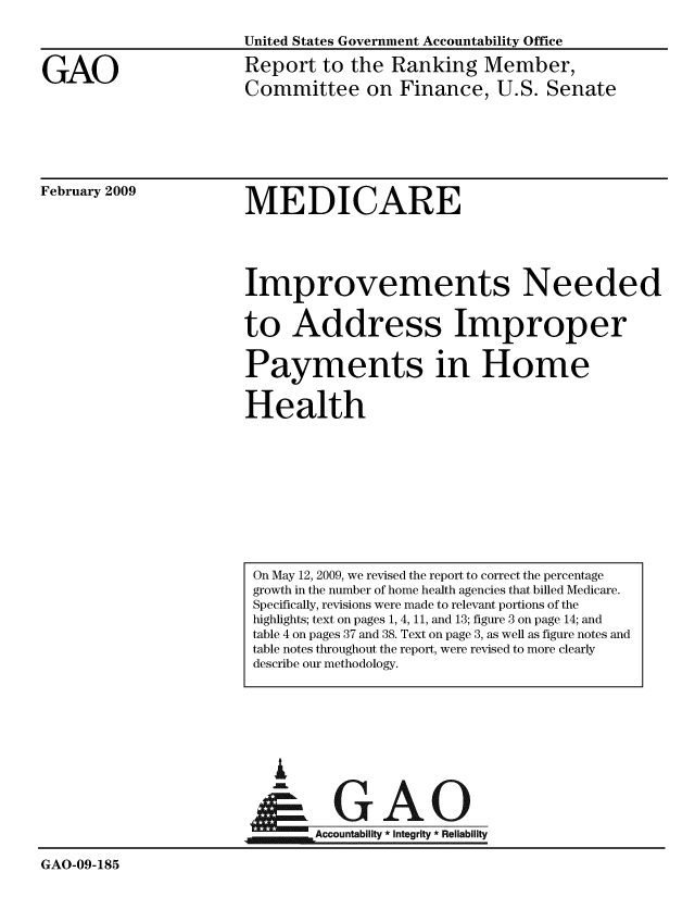 handle is hein.gao/gaobacdoh0001 and id is 1 raw text is: 



GAO


United States Government Accountability Office
Report to the Ranking Member,
Committee on Finance, U.S. Senate


February 2009


MEDICARE


Improvements Needed

to Address Improper

Payments in Home

Health


i


GAO


                      GAccountablity * Integrity * Reliability

GAO-09-185


On May 12, 2009, we revised the report to correct the percentage
growth in the number of home health agencies that billed Medicare.
Specifically, revisions were made to relevant portions of the
highlights; text on pages 1, 4, 11, and 13; figure 3 on page 14; and
table 4 on pages 37 and 38. Text on page 3, as well as figure notes and
table notes throughout the report, were revised to more clearly
describe our methodology.


