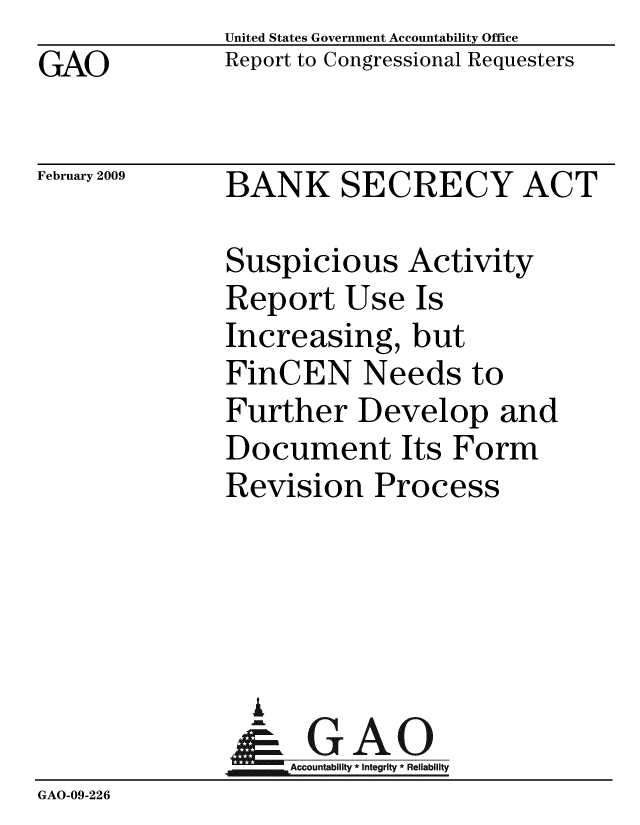 handle is hein.gao/gaobacdoj0001 and id is 1 raw text is: United States Government Accountability Office
Report to Congressional Requesters


GAO


February 2009


BANK SECRECY ACT


               Suspicious Activity
               Report Use Is
               Increasing, but
               FinCEN Needs to
               Further Develop and
               Document Its Form
               Revision Process





               I
                  A
                & GAO
                   Accountability * Integrity * Reliability
GAO-09-226


