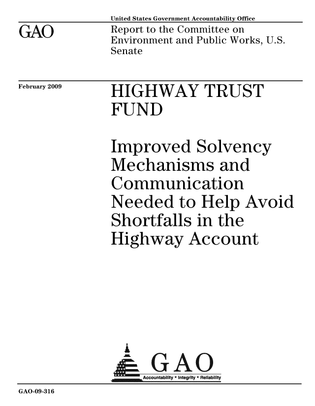 handle is hein.gao/gaobacdos0001 and id is 1 raw text is: 
GAO


United States Government Accountability Office
Report to the Committee on
Environment and Public Works, U.S.
Senate


February 2009


HIGHWAY TRUST
FUND


Improved Solvency
Mechanisms and
Communication
Needed to Help Avoid
Shortfalls in the
Highway Account


                i
                   Accountability * Integrity * Reliability
GAO-09-316


