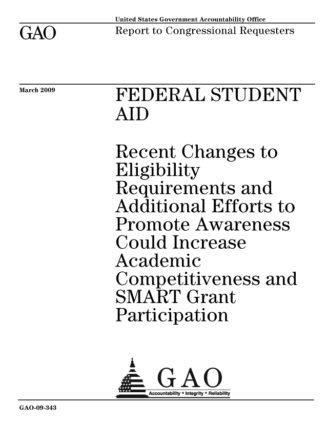handle is hein.gao/gaobacdpm0001 and id is 1 raw text is:              United States Government Accountability Office
GAO          Report to Congressional Requesters

March 2009   FEDERAL STUDENT
             AID

             Recent Changes to
             Eligibility
             Requirements and
             Additional Efforts to
             Promote Awareness
             Could Increase
             Academic
             Competitiveness and
             SMART Grant
             Participation

               I
               &GAO
                  Accountability * Integrity * Reliability
GAO-09-343


